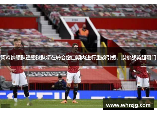 阿森纳领队透露球队将在转会窗口期内进行重磅引援，以挑战英超豪门