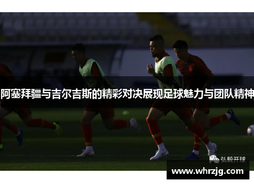 阿塞拜疆与吉尔吉斯的精彩对决展现足球魅力与团队精神