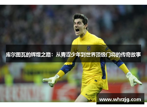 库尔图瓦的辉煌之路：从青涩少年到世界顶级门将的传奇故事